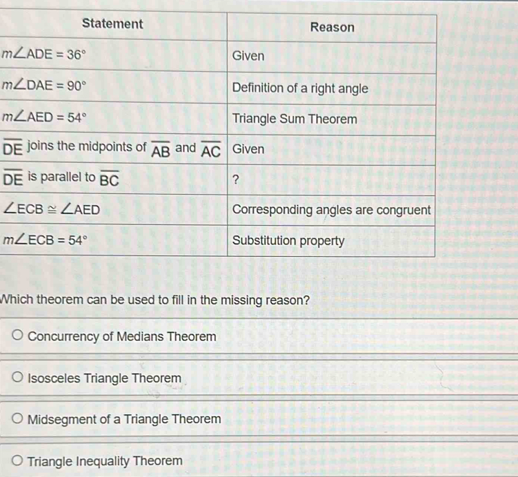 overline DE
overline DE
Which theorem can be used to fill in the missing reason?
Concurrency of Medians Theorem
Isosceles Triangle Theorem
Midsegment of a Triangle Theorem
Triangle Inequality Theorem