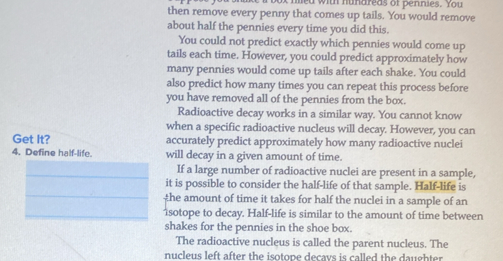 med with hundreds of pennies. You 
then remove every penny that comes up tails. You would remove 
about half the pennies every time you did this. 
You could not predict exactly which pennies would come up 
tails each time. However, you could predict approximately how 
many pennies would come up tails after each shake. You could 
also predict how many times you can repeat this process before 
you have removed all of the pennies from the box. 
Radioactive decay works in a similar way. You cannot know 
when a specific radioactive nucleus will decay. However, you can 
Get It? accurately predict approximately how many radioactive nuclei 
4. Define half-life. will decay in a given amount of time. 
_If a large number of radioactive nuclei are present in a sample, 
_ 
it is possible to consider the half-life of that sample. Half-life is 
the amount of time it takes for half the nuclei in a sample of an 
_isotope to decay. Half-life is similar to the amount of time between 
shakes for the pennies in the shoe box. 
The radioactive nucleus is called the parent nucleus. The 
nucleus left after the isotope decavs is called the daughter