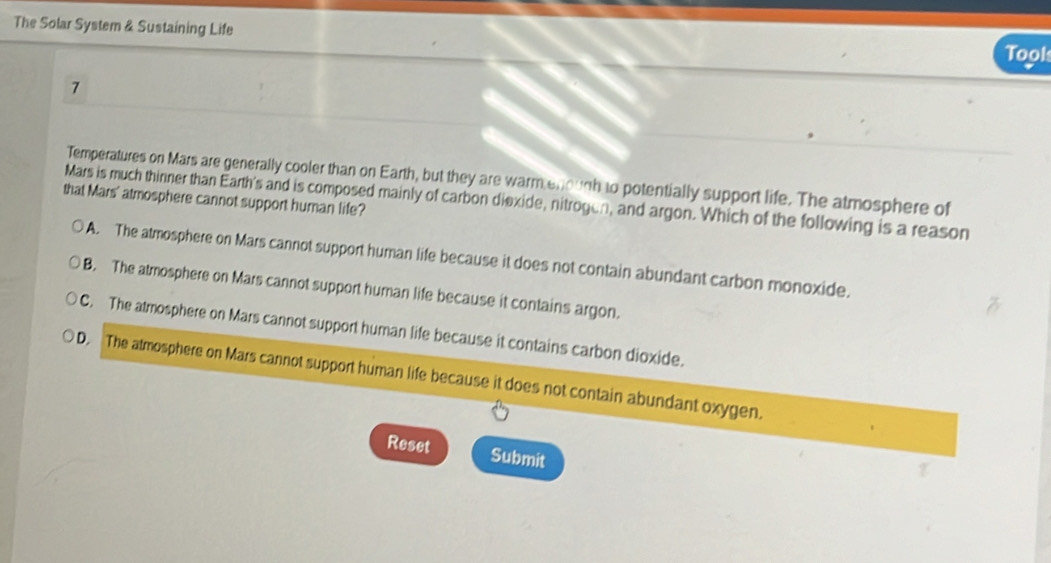 The Solar System & Sustaining Life
Took
1
Temperatures on Mars are generally cooler than on Earth, but they are warm en ough to potentially support life. The atmosphere of
that Mars' atmosphere cannot support human life? Mars is much thinner than Earth's and is composed mainly of carbon diexide, nitrogen, and argon. Which of the following is a reason
A. The atmosphere on Mars cannot support human life because it does not contain abundant carbon monoxide.
B. The atmosphere on Mars cannot support human life because it contains argon.
C. The atmosphere on Mars cannot support human life because it contains carbon dioxide.
D. The atmosphere on Mars cannot support human life because it does not contain abundant oxygen.
Reset Submit
7
