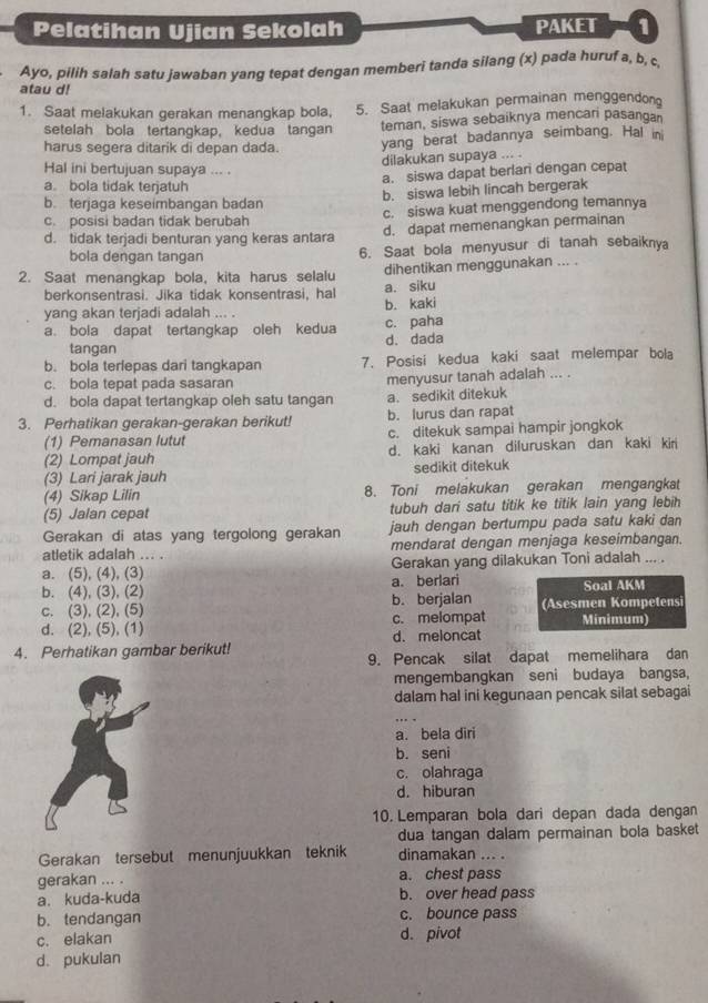 Pelatihan Ujian Sekolah PAKET 1
Ayo, pilih salah satu jawaban yang tepat dengan memberi tanda silang (x) pada huruf a, b, c,
atau d!
1. Saat melakukan gerakan menangkap bola, 5. Saat melakukan permainan menggendong
setelah bola tertangkap, kedua tangan teman, siswa sebaiknya mencari pasangan
harus segera ditarik di depan dada. yang berat badannya seimbang. Hal in
dilakukan supaya ... .
Hal ini bertujuan supaya ... .
a. siswa dapat berlari dengan cepat
a. bola tidak terjatuh
b. siswa lebih lincah bergerak
b. terjaga keseimbangan badan
c. posisi badan tidak berubah c. siswa kuat menggendong temannya
d. tidak terjadi benturan yang keras antara d. dapat memenangkan permainan
bola dengan tangan 6. Saat bola menyusur di tanah sebaiknya
2. Saat menangkap bola, kita harus selalu dihentikan menggunakan ... .
berkonsentrasi. Jika tidak konsentrasi, hal a. siku
yang akan terjadi adalah ... . b. kaki
a. bola dapat tertangkap oleh kedua d. dada c. paha
tangan
b. bola terlepas dari tangkapan 7. Posisi kedua kaki saat melempar bola
c. bola tepat pada sasaran menyusur tanah adalah ... .
d. bola dapat tertangkap oleh satu tangan a. sedikit ditekuk
3. Perhatikan gerakan-gerakan berikut! b. lurus dan rapat
(1) Pemanasan lutut c. ditekuk sampai hampir jongkok
(2) Lompat jauh d. kaki kanan diluruskan dan kaki kir
(3) Lari jarak jauh sedikit ditekuk
(4) Sikap Lilin 8. Toni melakukan gerakan mengangkat
(5) Jalan cepat tubuh dari satu titik ke titik lain yang lebih
Gerakan di atas yang tergolong gerakan jauh dengan bertumpu pada satu kaki dan
atletik adalah ... . mendarat dengan menjaga keseimbangan.
a. (5), (4), (3) Gerakan yang dilakukan Toni adalah ... .
b. (4), (3), (2) a. berlari Soal AKM
c. (3), (2), (5) b. berjalan (Asesmen Kompetensi
d. (2), (5), (1) c. melompat Minimum)
4. Perhatikan gambar berikut! d.meloncat
9. Pencak silat dapat memelihara dan
mengembangkan seni budaya bangsa,
dalam hal ini kegunaan pencak silat sebagai
a. bela diri
b. seni
c. olahraga
d. hiburan
10. Lemparan bola dari depan dada dengan
dua tangan dalam permainan bola basket
Gerakan tersebut menunjuukkan teknik dinamakan ... .
gerakan ... . a. chest pass
a. kuda-kuda b. over head pass
b. tendangan c. bounce pass
c. elakan d. pivot
d. pukulan