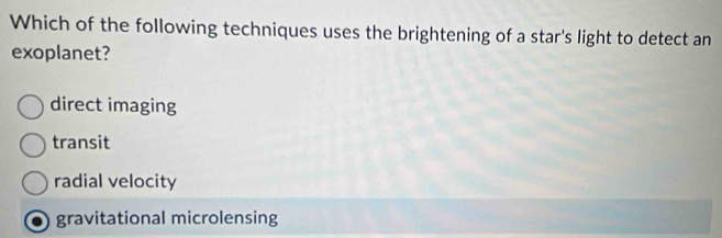 Which of the following techniques uses the brightening of a star's light to detect an
exoplanet?
direct imaging
transit
radial velocity
gravitational microlensing