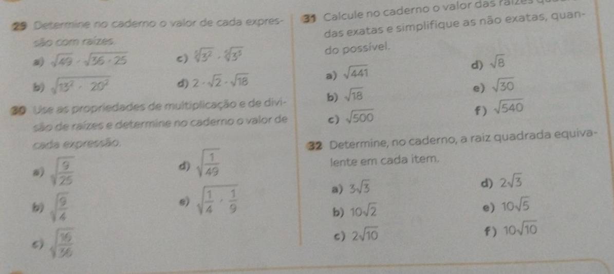 Calcule no caderno o valor das Palzus 
29 Determine no caderno o valor de cada expres- das exatas e simplifique as não exatas, quan- 
são com raízes. 
a sqrt(49)· sqrt(36· 25) c) sqrt[5](3^2)· sqrt[6](3^5) do possível. 
d) sqrt(8)
a) 
b) sqrt(13^2· 20^2) sqrt(441)
d) 2· sqrt(2)· sqrt(18) sqrt(30)
20 Use as propriedades de multiplicação e de divi- b) sqrt(18)
e) 
são de raízes e determine no caderno o valor de c) sqrt(500)
f) sqrt(540)
cada expressão. 
32 Determine, no caderno, a raiz quadrada equiva- 
d) sqrt(frac 1)49
) sqrt(frac 9)25 lente em cada item.
sqrt(frac 9)4
e) sqrt(frac 1)4·  1/9 
a) 3sqrt(3)
d) 2sqrt(3)
b) 10sqrt(2) e) 10sqrt(5)
5) sqrt(frac 16)36
c) 2sqrt(10)
f) 10sqrt(10)