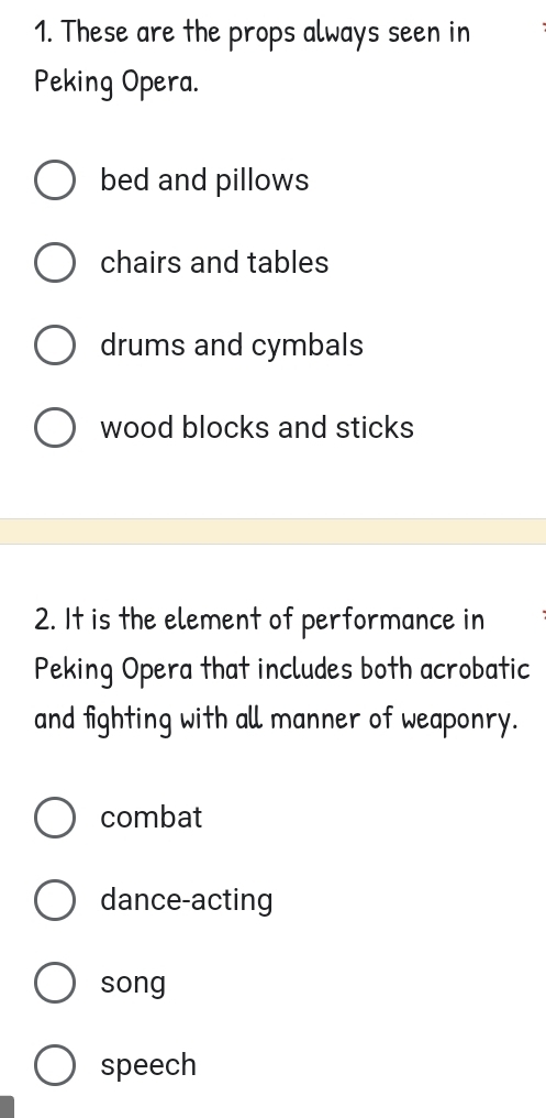 These are the props always seen in
Peking Opera.
bed and pillows
chairs and tables
drums and cymbals
wood blocks and sticks
2. It is the element of performance in
Peking Opera that includes both acrobatic
and fighting with all manner of weaponry.
combat
dance-acting
song
speech