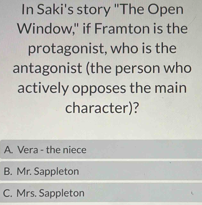 In Saki's story "The Open
Window," if Framton is the
protagonist, who is the
antagonist (the person who
actively opposes the main
character)?
A. Vera - the niece
B. Mr. Sappleton
C. Mrs. Sappleton