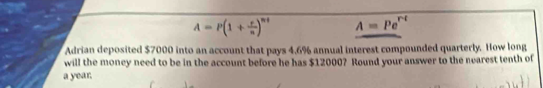 A=P(1+ r/n )^nt
A=Pe^(rt)
Adrian deposited $7000 into an account that pays 4,6% annual interest compounded quarterly. How long 
will the money need to be in the account before he has $12000? Round your answer to the nearest tenth of 
a year,