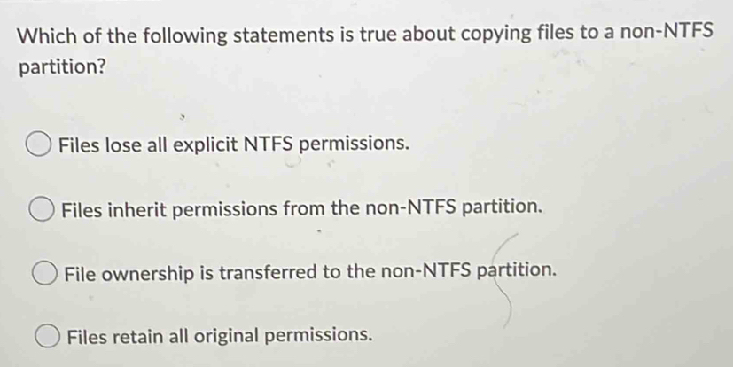 Which of the following statements is true about copying files to a non-NTFS
partition?
Files lose all explicit NTFS permissions.
Files inherit permissions from the non-NTFS partition.
File ownership is transferred to the non-NTFS partition.
Files retain all original permissions.