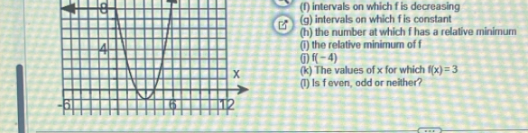 8 (f) intervals on which f is decreasing 
(g) intervals on which f is constant 
(h) the number at which f has a relative minimum 
(i) the relative minimum of f
j f(-4)
(k) The values of x for which f(x)=3
(I) Is feven, odd or neither?