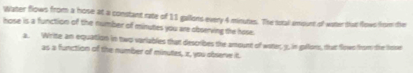 Water flows from a hose at a constant rate of 11 gallons every 4 minutes. The totall amount of water that flows from tie 
hose is a function of the number of minutes you are observing the hose. 
a. Write an equation in two variables that describes the amount of woter, 3, in gallons, that flows from the hose 
as a function of the number of minutes, x, you observe it.