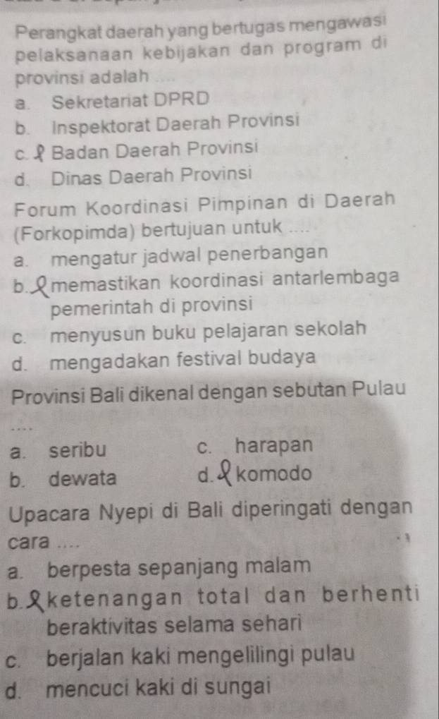 Perangkat daerah yang bertugas mengawasi
pelaksanaan kebijakan dan program di
provinsi adalah
a. Sekretariat DPRD
b. Inspektorat Daerah Provinsi
c. Badan Daerah Provinsi
d. Dinas Daerah Provinsi
Forum Koordinasi Pimpinan di Daerah
(Forkopimda) bertujuan untuk
a. mengatur jadwal penerbangan
b., memastikan koordinasi antarlembaga
pemerintah di provinsi
c. menyusun buku pelajaran sekolah
d. mengadakan festival budaya
Provinsi Bali dikenal dengan sebutan Pulau
a. seribu c. harapan
b. dewata d. komado
Upacara Nyepi di Bali diperingati dengan
cara ....
a. berpesta sepanjang malam
b. S ketenangan total dan berhenti
beraktivitas selama sehari
c. berjalan kaki mengelilingi pulau
d. mencuci kaki di sungai