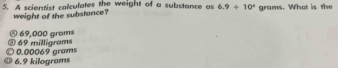 A scientist calculates the weight of a substance as 6.9/ 10^4 grams. What is the
weight of the substance?
Ⓐ 69,000 grams
⑧ 69 milligrams
© 0.00069 grams
® 6.9 kilograms