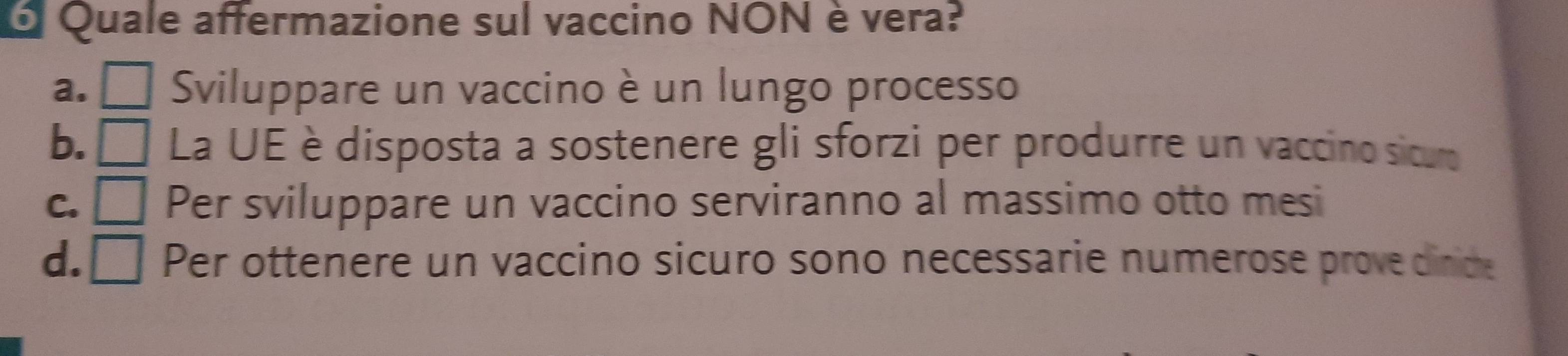 Quale affermazione sul vaccino NON è vera?
a. □ Sviluppare un vaccino è un lungo processo
b. ₹ La UE è disposta a sostenere gli sforzi per produrre un vaccino sicuro
c. □ Per sviluppare un vaccino serviranno al massimo otto mesi
d.₹ Per ottenere un vaccino sicuro sono necessarie numerose provedinice