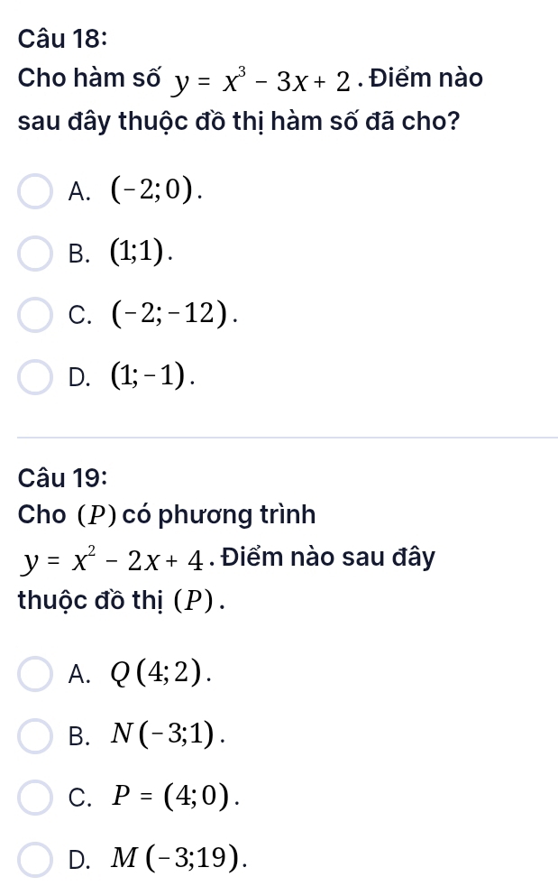 Cho hàm số y=x^3-3x+2. Điểm nào
sau đây thuộc đồ thị hàm số đã cho?
A. (-2;0).
B. (1;1).
C. (-2;-12).
D. (1;-1). 
Câu 19:
Cho (P) có phương trình
y=x^2-2x+4. Điểm nào sau đây
thuộc đồ thị (P).
A. Q(4;2).
B. N(-3;1).
C. P=(4;0).
D. M(-3;19).