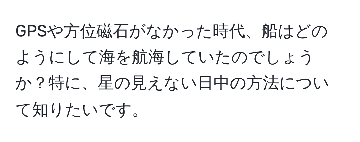 GPSや方位磁石がなかった時代、船はどのようにして海を航海していたのでしょうか？特に、星の見えない日中の方法について知りたいです。