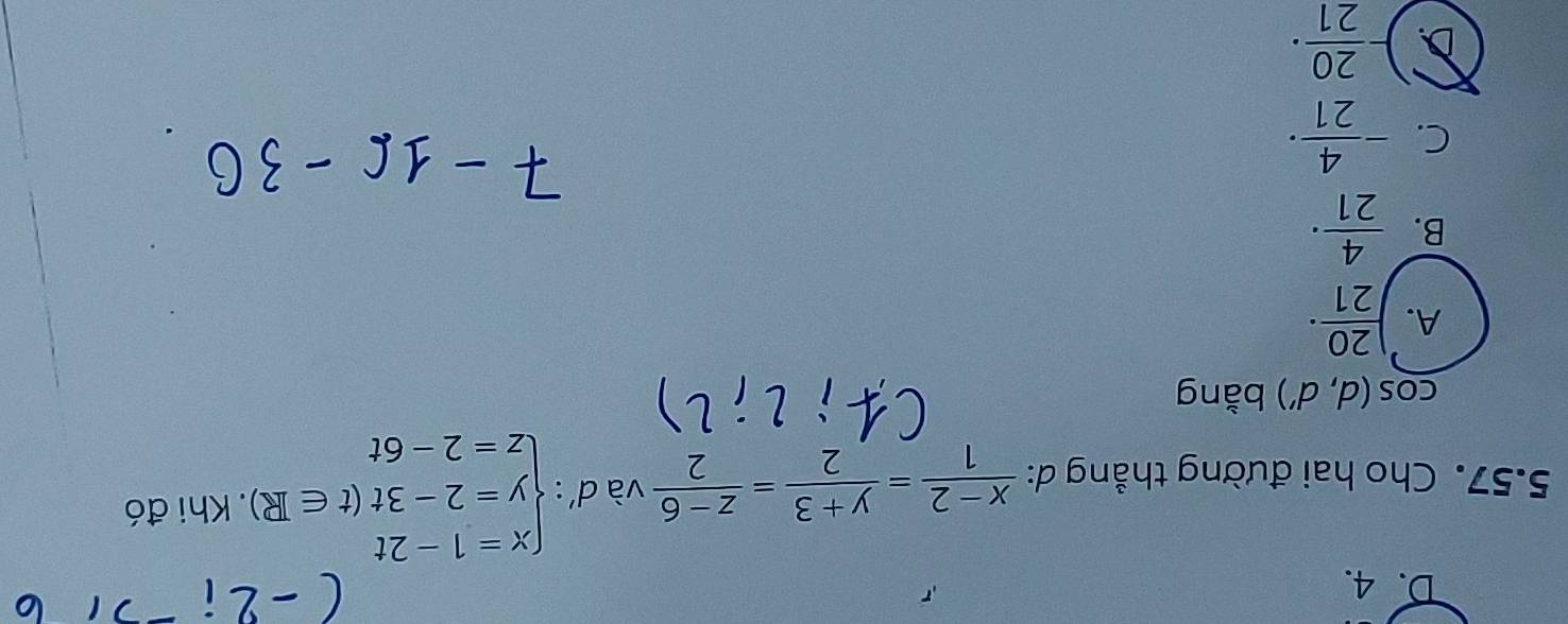 D. 4.
5.57. Cho hai đường thẳng d:  (x-2)/1 = (y+3)/2 = (z-6)/2  và d' : beginarrayl x=1-2t y=2-3t(t∈ R) z=2-6tendarray.. Khi đó
cos (d,d') bằng
A. ) 20/21 ·
B.  4/21 ·
C. - 4/21 ·
D. - 20/21 ·