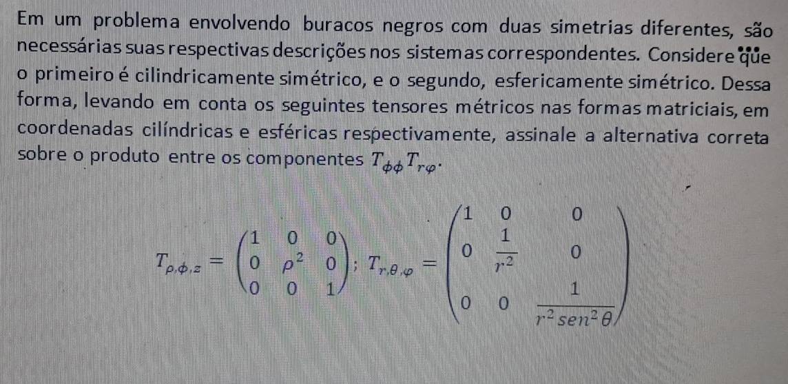 Em um problema envolvendo buracos negros com duas simetrias diferentes, são 
necessárias suas respectivas descrições nos sistemas correspondentes. Considere que 
o primeiro é cilindricamente simétrico, e o segundo, esfericamente simétrico. Dessa 
forma, levando em conta os seguintes tensores métricos nas formas matriciais, em 
coordenadas cilíndricas e esféricas respectivamente, assinale a alternativa correta 
sobre o produto entre os componentes T_phi phi T_rvarphi .
T_r+x=beginpmatrix 1&0&0 0&p^2&0 0&0&1endpmatrix , T_x,x=beginpmatrix 1&0&0 0& 1/r^2 &0 0&0& 1/r^2kx+θ  endpmatrix