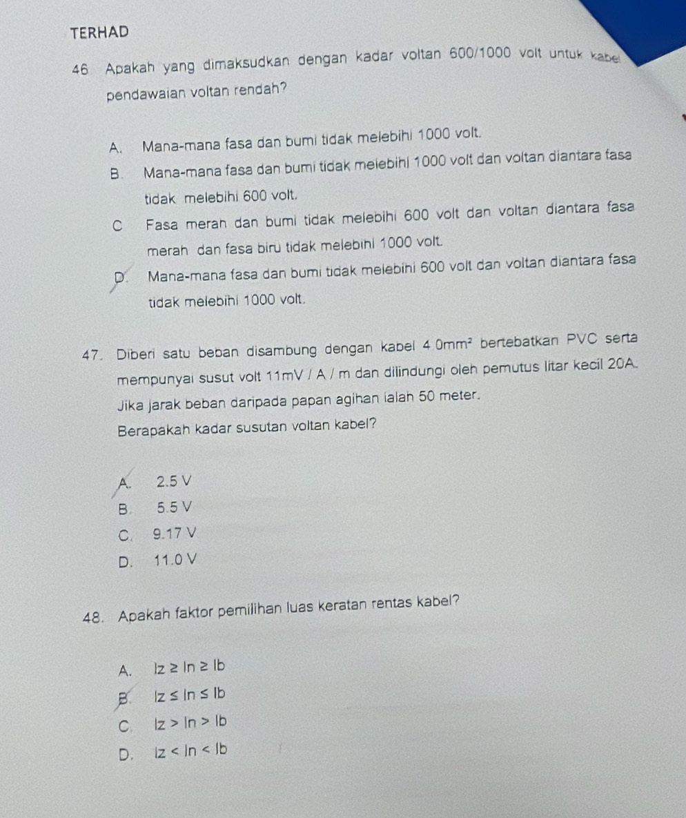 TERHAD
46 Apakah yang dimaksudkan dengan kadar voltan 600/1000 volt untuk kabe
pendawaian voltan rendah?
A. Mana-mana fasa dan bumi tidak melebihi 1000 volt.
B. Mana-mana fasa dan bumi tidak melebihi 1000 volt dan voltan diantara fasa
tidak melebihi 600 volt.
C Fasa merah dan bumi tidak melebihi 600 volt dan voltan diantara fasa
merah dan fasa biru tidak melebihl 1000 volt.
D. Mana-mana fasa dan bumi tidak melebihi 600 volt dan voltan diantara fasa
tidak melebihi 1000 volt.
47. Diberi satu beban disambung dengan kabel 40mm^2 bertebatkan PVC serta
mempunyai susut volt 11mV / A / m dan dilindungi oleh pemutus litar kecil 20A.
Jika jarak beban daripada papan agihan ialah 50 meter.
Berapakah kadar susutan voltan kabel?
A. 2.5 V
B 5.5 V
C. 9.17 V
D. 11.0 V
48. Apakah faktor pemilihan luas keratan rentas kabel?
A. lz≥ ln z|b
B |z≤ ln ≤ |b
C. lz>ln >lb
D. lz