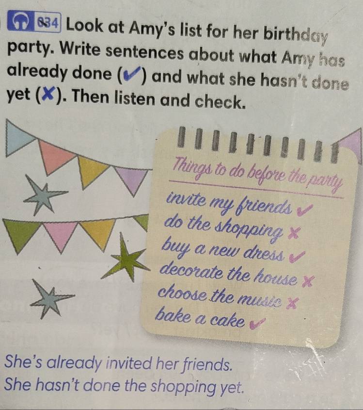 ① 834 Look at Amy's list for her birthday 
party. Write sentences about what Amy has 
already done (✔) and what she hasn't done 
yet (✘). Then listen and check. 
Things to do before the party 
nvite my friends 
o the shopping x 
uy a new dress 
ecorate the house X
hoose the music 
ake a cake 
She's already invited her friends. 
She hasn't done the shopping yet.