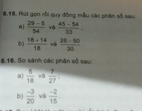 Rút gọn rồi quy đồng mẫu các phân số sau: 
a)  (29-5)/54  và  (45-54)/33 ; 
b)  (18+14)/18  và  (26-50)/30 
6.16. So sánh các phân số sau: 
a)  5/18  và  7/27 
b)  (-3)/20  và  (-2)/15 .