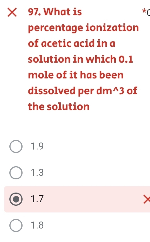 What is *(
percentage ionization
of acetic acid in a
solution in which 0.1
mole of it has been
dissolved per dm^3 of
the solution
1.9
1.3
1.7
1.8