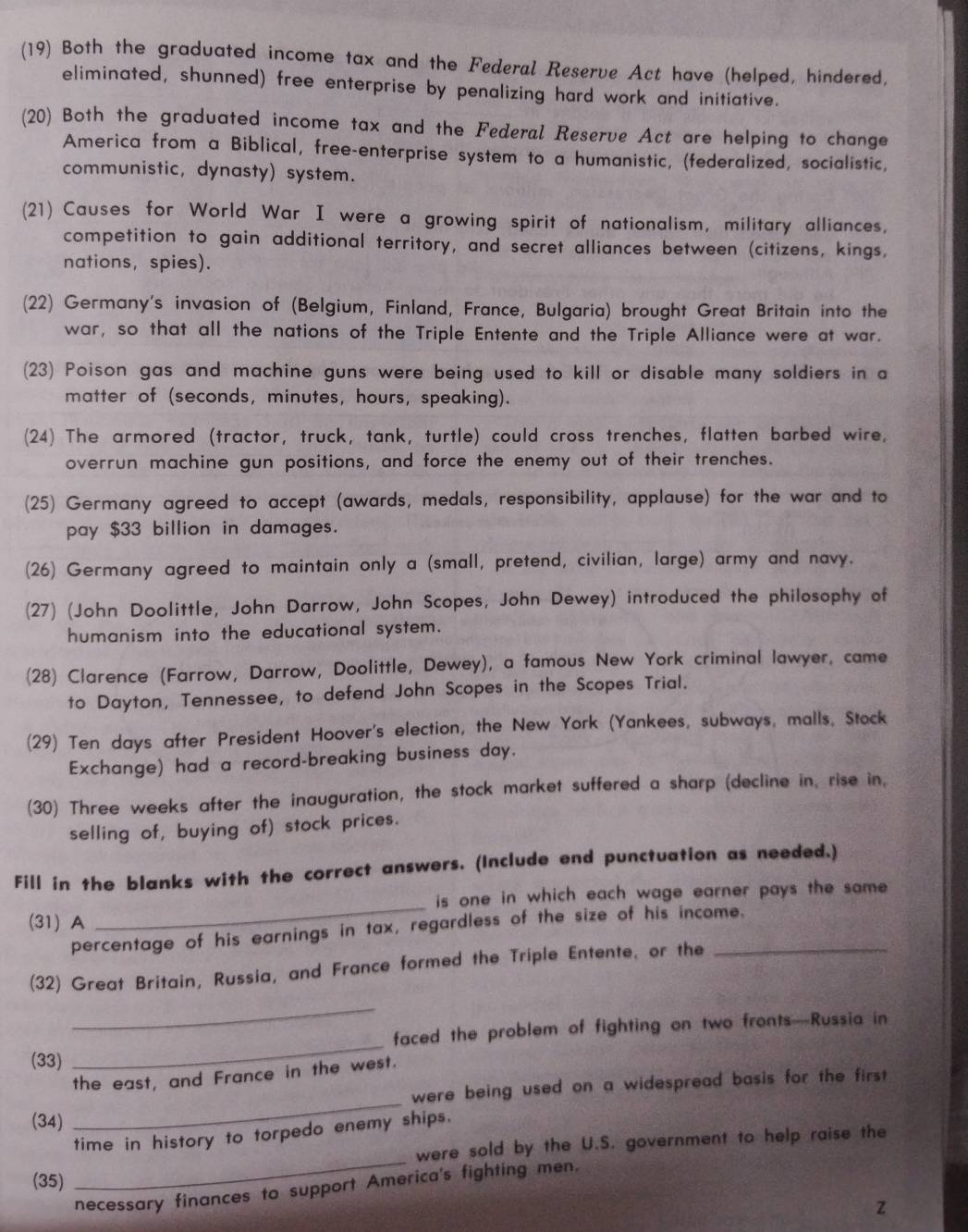 (19) Both the graduated income tax and the Federal Reserve Act have (helped, hindered,
eliminated, shunned) free enterprise by penalizing hard work and initiative.
(20) Both the graduated income tax and the Federal Reserve Act are helping to change
America from a Biblical, free-enterprise system to a humanistic, (federalized, socialistic,
communistic, dynasty) system.
(21) Causes for World War I were a growing spirit of nationalism, military alliances,
competition to gain additional territory, and secret alliances between (citizens, kings,
nations, spies).
(22) Germany's invasion of (Belgium, Finland, France, Bulgaria) brought Great Britain into the
war, so that all the nations of the Triple Entente and the Triple Alliance were at war.
(23) Poison gas and machine guns were being used to kill or disable many soldiers in a
matter of (seconds, minutes, hours, speaking).
(24) The armored (tractor, truck, tank, turtle) could cross trenches, flatten barbed wire,
overrun machine gun positions, and force the enemy out of their trenches.
(25) Germany agreed to accept (awards, medals, responsibility, applause) for the war and to
pay $33 billion in damages.
(26) Germany agreed to maintain only a (small, pretend, civilian, large) army and navy.
(27) (John Doolittle, John Darrow, John Scopes, John Dewey) introduced the philosophy of
humanism into the educational system.
(28) Clarence (Farrow, Darrow, Doolittle, Dewey), a famous New York criminal lawyer, came
to Dayton, Tennessee, to defend John Scopes in the Scopes Trial.
(29) Ten days after President Hoover's election, the New York (Yankees, subways, malls, Stock
Exchange) had a record-breaking business day.
(30) Three weeks after the inauguration, the stock market suffered a sharp (decline in, rise in,
selling of, buying of) stock prices.
Fill in the blanks with the correct answers. (Include end punctuation as needed.)
is one in which each wage earner pays the same .
(31) A
_
percentage of his earnings in tax, regardless of the size of his income.
(32) Great Britain, Russia, and France formed the Triple Entente, or the_
_
_
faced the problem of fighting on two fronts—Russia in
(33)
the east, and France in the west.
(34) _were being used on a widespread basis for the first .
_
time in history to torpedo enemy ships.
were sold by the U.S. government to help raise the
(35)
necessary finances to support America's fighting men.
z