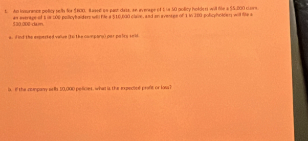 An insurance policy sells for $600, Based on past data, an average of 1 in 50 policy holders will file a $5,000 claim, 
an average of 1 in 100 policybolders will file a $10,000 claim, and an average of 1 in 200 policyholders will file a
$30,000 claim. 
a. Find the expected value (to the company) per policy sold. 
b. if the company sells 10,000 policies, what is the expected profit or loss?