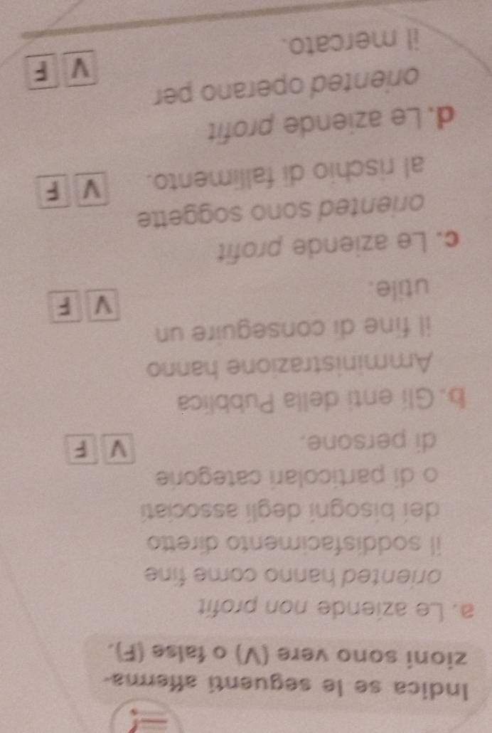 Indica se le seguenti afferma-
zioni sono vere (V) o false (F).
a. Le aziende non profit
oriented hanno come fine 
il soddisfacimento diretto
dei bisogni degli associatí
o di particolari categorie
di persone.
V F
b.Gli enti della Pubblica
Amministrazione hanno
il fine di conseguire un
utile. V F
c. Le aziende profit
oriented sono soggette
al rischio di fallimento. V F
d. Le aziende profit
oriented operano per
V F
il mercato.