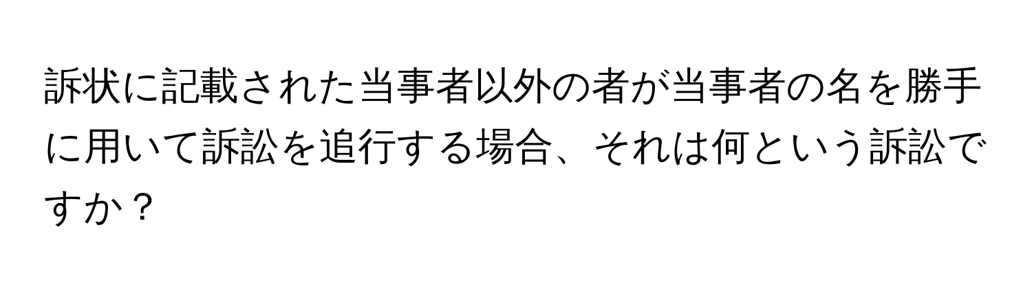 訴状に記載された当事者以外の者が当事者の名を勝手に用いて訴訟を追行する場合、それは何という訴訟ですか？