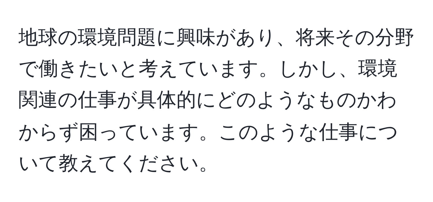 地球の環境問題に興味があり、将来その分野で働きたいと考えています。しかし、環境関連の仕事が具体的にどのようなものかわからず困っています。このような仕事について教えてください。