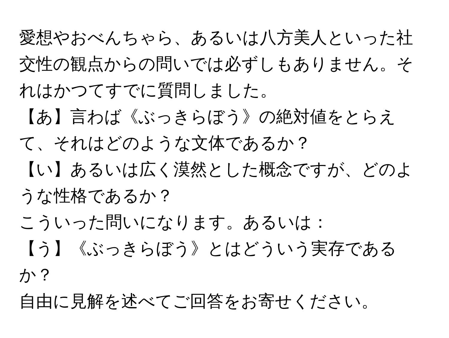 愛想やおべんちゃら、あるいは八方美人といった社交性の観点からの問いでは必ずしもありません。それはかつてすでに質問しました。  
【あ】言わば《ぶっきらぼう》の絶対値をとらえて、それはどのような文体であるか？  
【い】あるいは広く漠然とした概念ですが、どのような性格であるか？  
こういった問いになります。あるいは：  
【う】《ぶっきらぼう》とはどういう実存であるか？  
自由に見解を述べてご回答をお寄せください。