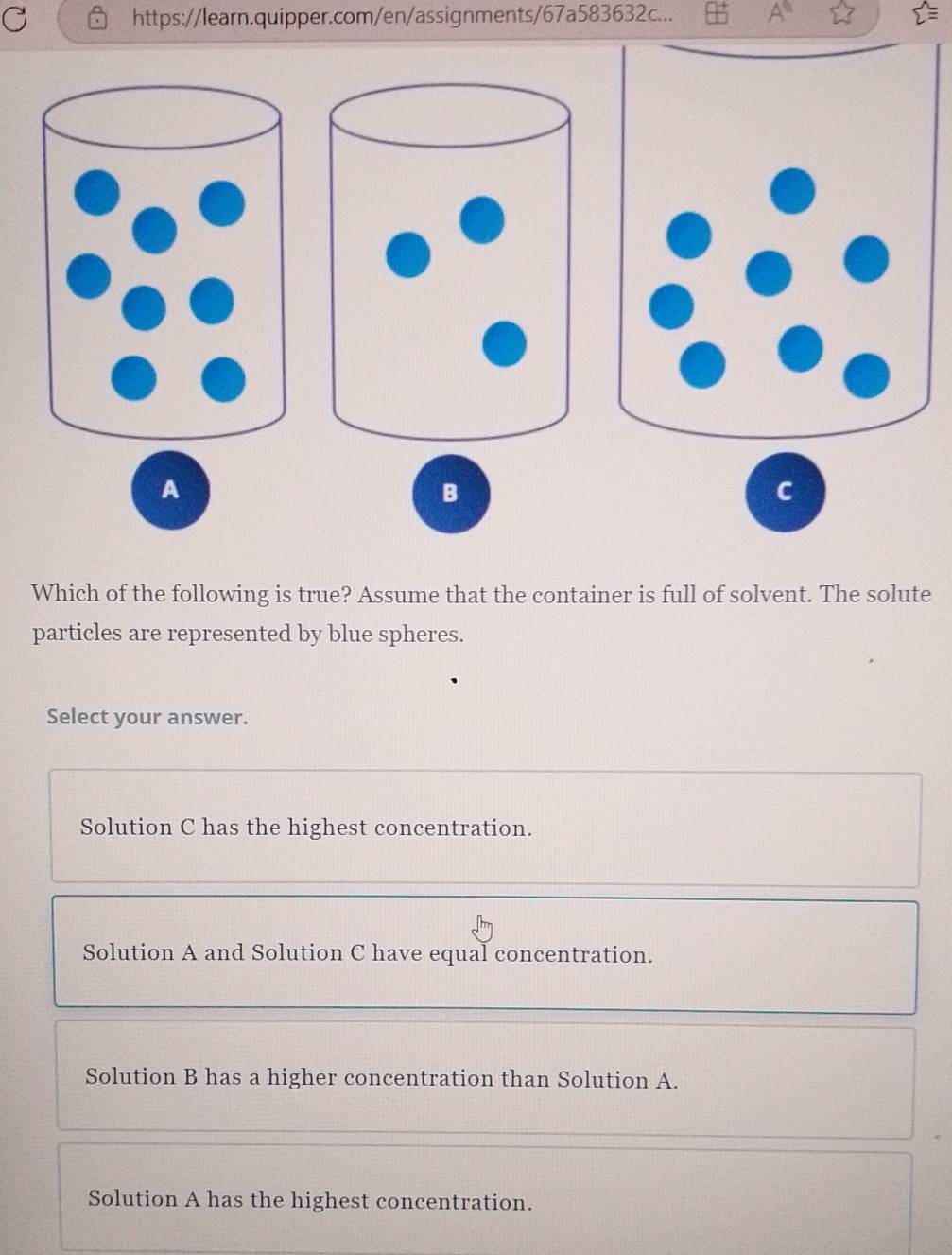 https://learn.quipper.com/en/assignments/67a583632c...
A
B
C
Which of the following is true? Assume that the container is full of solvent. The solute
particles are represented by blue spheres.
Select your answer.
Solution C has the highest concentration.
Solution A and Solution C have equal concentration.
Solution B has a higher concentration than Solution A.
Solution A has the highest concentration.