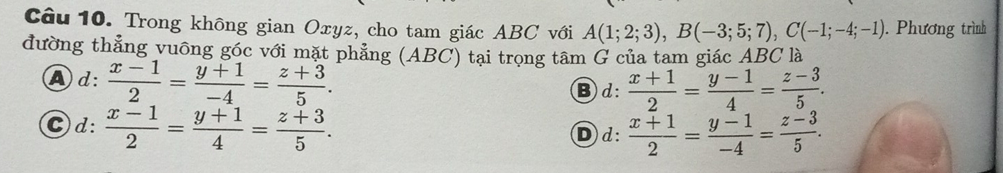 Trong không gian Oxyz, cho tam giác ABC với A(1;2;3), B(-3;5;7), C(-1;-4;-1). Phương trình
đường thẳng vuông góc với mặt phẳng (ABC) tại trọng tâm G của tam giác ABC là
Ad:  (x-1)/2 = (y+1)/-4 = (z+3)/5 .
B d:  (x+1)/2 = (y-1)/4 = (z-3)/5 .
Cd:  (x-1)/2 = (y+1)/4 = (z+3)/5 .
Dd:  (x+1)/2 = (y-1)/-4 = (z-3)/5 .