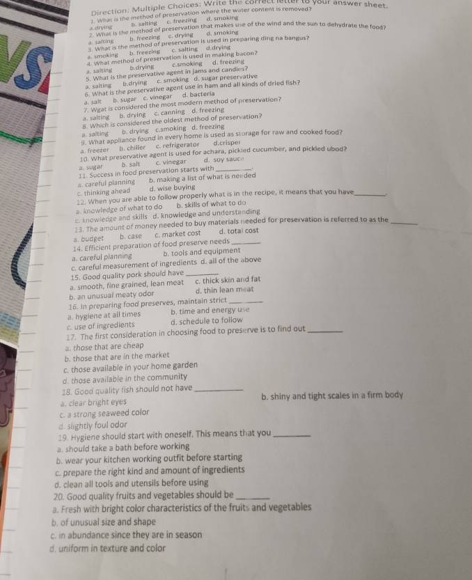 Direction: Multiple Choices: Wre the water content is removeer your answer sheet.
1. What is the method of preservation where the water content is removed?
a drying b. saiting c. freezing d. smoking
a d hat is the method of preservation that makes use of the wind and the sun to dehydrate the food?
a. salting b freezing c. drying d. smoking
What is the method of preservation is used in preparing ding na bangus?
b. freezing c. salting d.drying
a.smoking 2. What method of preservation is used in making bacon?
a. saiting b.drying c.smoking d. freezing
a. salting b.drying 5. What is the preservative agent in jams and candies?
c. smoking d. sugar preservative
6. What is the preservative agent use in ham and all kinds of dried fish?
a. sait b. sugar c. vinegar d. bacteria
7. Wgat is considered the most modern method of preservation?
a. saiting b. drying c. canning d. freezing
8. Which is considered the oldest method of preservation?
a saiting b. drying c.smoking d. freezing
9. What appliance found in every home is used as storage for raw and cooked food?
a. freezel b. chiller c. refrigerator d.crisper
10. What preservative agent is used for achara, pickled cucumber, and pickled ubod?
a. sugar b salt c. vinegar d. soy sauc
11. Success in food preservation starts with _.
a. careful planning b. making a list of what is needed
c. thinking ahead d. wise buying
22. When you are able to follow properly what is in the recipe, it means that you have_
a. knowledge of what to do b. skills of what to do
c. knowledge and skills d. knowledge and understanding
15. The amount of money needed to buy materials needed for preservation is referred to as the_
a budget b. case c. market cost d. total cost
14. Efficient preparation of food preserve needs_
a. careful planning b. tools and equipment
c. careful measurement of ingredients d. all of the above
15. Good quality pork should have_
a. smooth, fine grained, lean meat c. thick skin and fat
b. an unusual meaty odor d, thin lean meat
16. In preparing food preserves, maintain strict_
a. hygiene at all times b. time and energy use
c. use of ingredients d. schedule to follow
17. The first consideration in choosing food to preserve is to find out_
a. those that are cheap
b. those that are in the market
c. those available in your home garden
d. those available in the community
18. Good quality fish should not have_
a. clear bright eyes b. shiny and tight scales in a firm body
c. a strong seaweed color
d. slightly foul odor
19. Hygiene should start with oneself. This means that you_
a. should take a bath before working
b. wear your kitchen working outfit before starting
c. prepare the right kind and amount of ingredients
d. clean all tools and utensils before using
20. Good quality fruits and vegetables should be_
a. Fresh with bright color characteristics of the fruits and vegetables
b. of unusual size and shape
c. in abundance since they are in season
d. uniform in texture and color