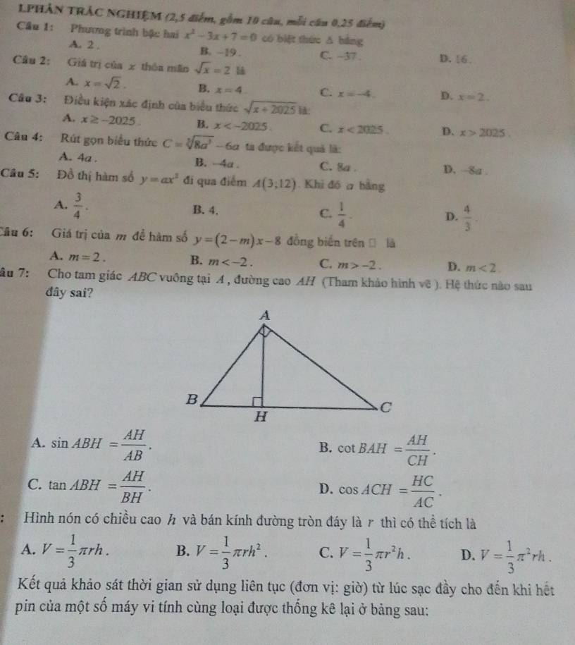 1PHẢN TRÁC NGHIÊM (2,5 điểm, gồm 10 câu, mỗi câu 0,25 điểm)
Cầu 1: Phương trình bậc hai x^2-3x+7=0 có biệt thứu ǎ bàng
A. 2 . B. ~19 . C. ~37 . D. 16 .
Câu 2: Giá trị của x thôa mãn sqrt(x)=2
A. x=sqrt(2). B. x=4 C. x=-4. D. x=2.
Câu 3: Điều kiện xác định của biểu thức sqrt(x+2025) :
A. x≥ -2025 B. x C. x<2025. D. x>2025.
Câu 4: Rút gọn biểu thức C=sqrt[3](8a^3)-6a tà được kết quả là:
A. 4a . B. -4a . C. 8a . D. ~8a .
Câu 5: Đồ thị hàm số y=ax^2 đi qua điểm A(3;12) Khi đó a bằng
A.  3/4 .
B. 4. C.  1/4 . D.  4/3 .
Câu 6: Giá trị của m đề hàm số y=(2-m)x-8 đồng biến trên  là
B.
A. m=2. m C. m>-2. D. m<2.
âu 7: Cho tam giác ABC vuông tại A , đường cao AH (Tham khảo hình voverline c). Hệ thức nào sau
đây sai?
A. sin ABH= AH/AB . cot BAH= AH/CH .
B.
C. tan ABH= AH/BH . cos ACH= HC/AC .
D.
Hình nón có chiều cao h và bán kính đường tròn đáy là r thì có thể tích là
A. V= 1/3 π rh. B. V= 1/3 π rh^2. C. V= 1/3 π r^2h. D. V= 1/3 π^2rh.
Kết quả khảo sát thời gian sử dụng liên tục (đơn vị: giờ) từ lúc sạc đầy cho đến khi hết
pin của một số máy vi tính cùng loại được thống kê lại ở bảng sau: