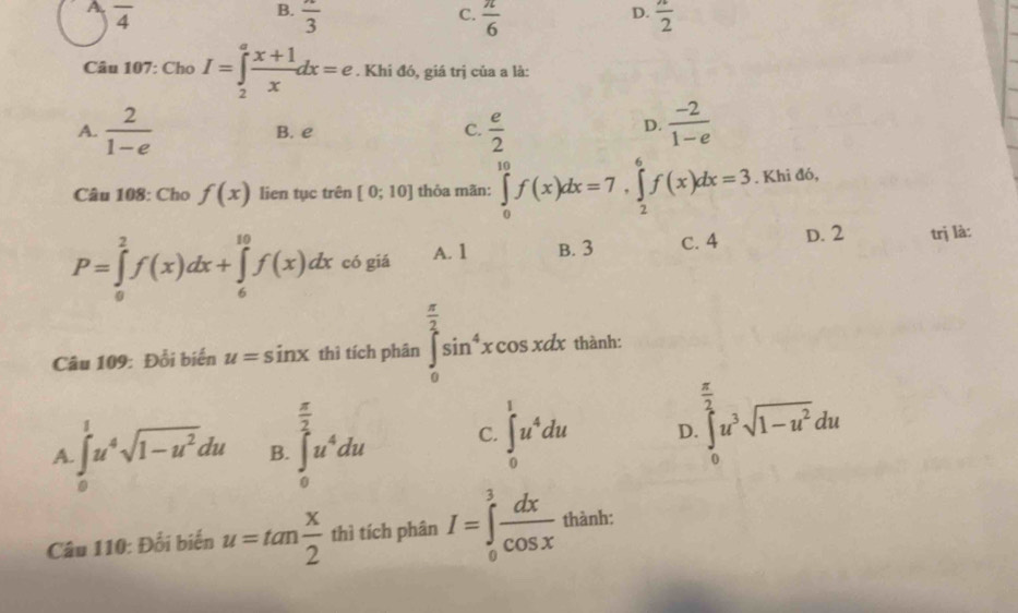 A overline 4
B. frac 3  π /6   π /2 
C.
D.
Câu 107: Cho I=∈tlimits _2^(afrac x+1)xdx=e. Khi đó, giá trị của a là:
A.  2/1-e  B. e C.  e/2   (-2)/1-e 
D.
Câu 108: Cho f(x) lien tục trên [0;10] thỏa mãn: ∈tlimits _0^((10)f(x)dx=7, ∈tlimits _2^6f(x)dx=3. Khi đó,
P=∈tlimits _0^2f(x)dx+∈tlimits _6^(10)f(x)dx có giá A. 1 B. 3 C. 4 D. 2 trị là:
Câu 109: Đổi biển u=sin x thì tích phân ∈tlimits _0^(frac π)2)sin^4xcos xdx thành:
 π /2 
 π /2 
A.∈t _0^(1u^4)sqrt(1-u^2)du B. ∈t _0^(2u^4)du C. ∈t _0^(1u^4)du D. ∈tlimits _0^(2u^3)sqrt(1-u^2)du
Câu 110: Đối biến u=tan  x/2  thì tích phân I=∈tlimits _0^(3frac dx)cos x thành: