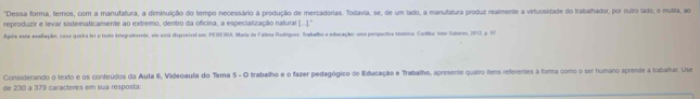 Dessa forma, temos, com a manutatura, a diminuição do tempo necessário à produção de mercadorias. Todavia, se, de um lado, a manutatura produz realmente a virtuosidade do trabalhador, por ouiro lado, o mutra, ao 
reproduzir e levar sisternaticamente ao extremo, dentro da oficina, a especialização natural 1.1°
Após enta evaliação, casa queira lor o toxto integradmente, emo eosá dsponiral em PEREIRA, Maria de Fatra Radógue, Trabalho e edecação: uma perspectiva itórica. Curitha into Suteroo, 2017, p. 97 
Considerando o texto e os conteúdos da Aula 6, Videoaula do Tema 5 - O trabalho e o fazer pedagógico de Educação e Trabalho, apresente quatro itens referentes à forma como o ser humano aprende a trabahar. Use 
de 230 a 379 carácteres em sua resposta: