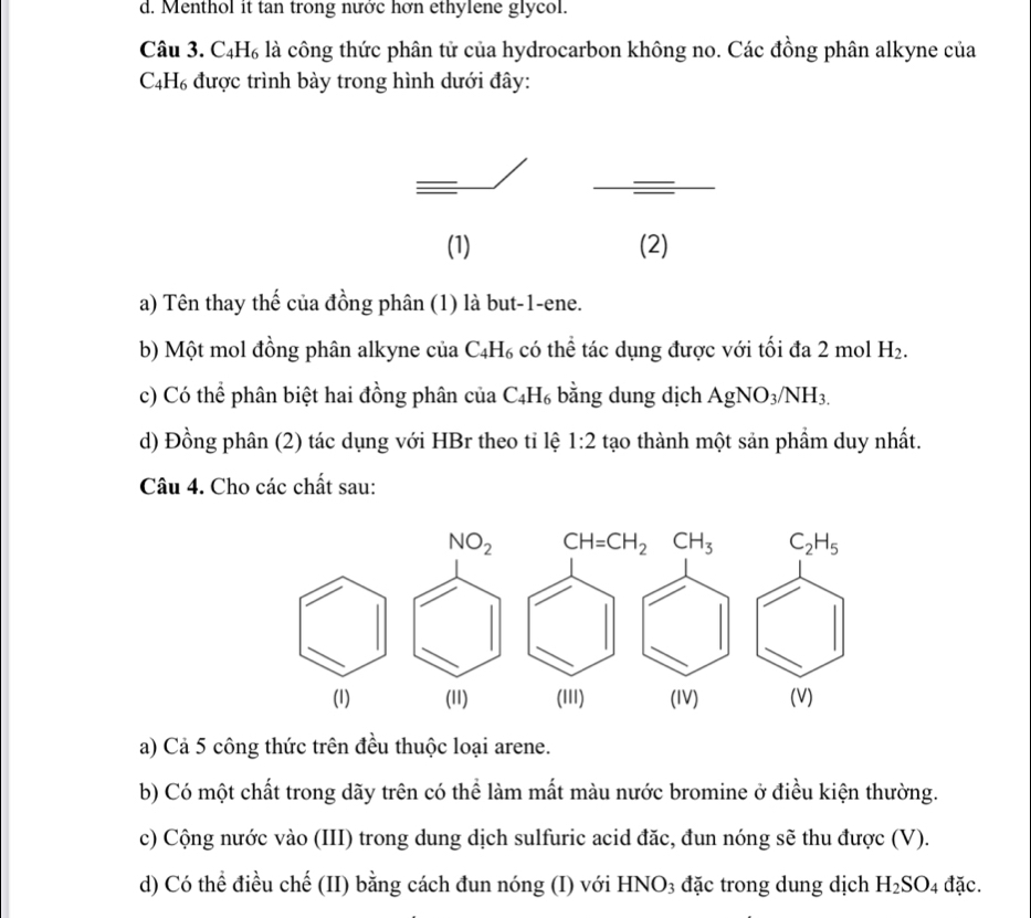 d. Menthol it tan trong nước hơn ethylene glycol.
Câu 3. C_4H_6 là công thức phân tử của hydrocarbon không no. Các đồng phân alkyne của
C_4H_6 được trình bày trong hình dưới đây:
=
=
(1) (2)
a) Tên thay thế của đồng phân (1) là but-1-ene.
b) Một mol đồng phân alkyne của C_4H_6 có thể tác dụng được với tối đa 2 mol H_2.
c) Có thể phân biệt hai đồng phân của C_4H_6 bằng dung dịch AgNO_3/NH_3.
d) Đồng phân (2) tác dụng với HBr theo tỉ lệ 1:2 tạo thành một sản phẩm duy nhất.
Câu 4. Cho các chất sau:
a) Cả 5 công thức trên đều thuộc loại arene.
b) Có một chất trong dãy trên có thể làm mất màu nước bromine ở điều kiện thường.
c) Cộng nước vào (III) trong dung dịch sulfuric acid đặc, đun nóng sẽ thu được (V).
d) Có thể điều chế (II) bằng cách đun nóng (I) với HNO₃ đặc trong dung dịch H_2SO_4 đặc.