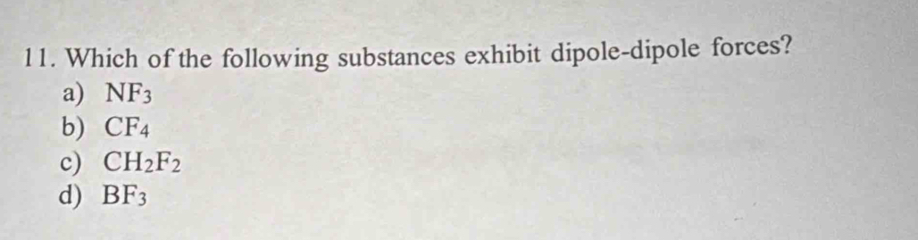 Which of the following substances exhibit dipole-dipole forces?
a) NF_3
b) CF_4
c) CH_2F_2
d) BF_3