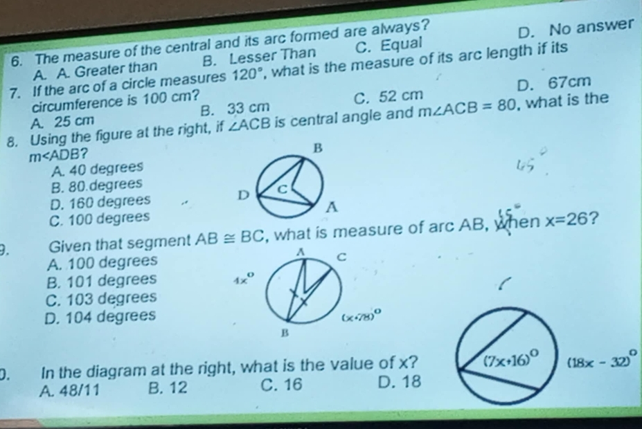 The measure of the central and its arc formed are always?
A. A. Greater than B. Lesser Than C. Equal D. No answer
7. If the arc of a circle measures 120° , what is the measure of its arc length if its
circumference is 100 cm? D. 67cm
A. 25 cm B. 33 cm C. 52 cm
8. Using the figure at the right, if ∠ ACB is central angle and m∠ ACB=80 , what is the
m∠ ADB ?
A. 40 degrees
B. 80.degrees
D. 160 degrees
C. 100 degrees
). Given that segment AB≌ BC , what is measure of arc AB, when x=26 ?
A. 100 degrees
B. 101 degrees 4x^0
C. 103 degrees
D. 104 degrees
D. In the diagram at the right, what is the value of x? (7x+16)^circ  (18x-32)^circ 
A. 48/11 B. 12 C. 16 D. 18