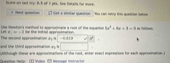 Score on last try: 0.5 of 1 pts. See Details for more. 
> Next question Get a similar question You can retry this question below 
Use Newton's method to approximate a root of the equation 5x^3+6x+3=0 as follows. 
Let x_2=-1 be the initial approximation. 
The second approximation x_2 is -0.619 sigma^4
and the third approximation x_3 is □. 
(Although these are approximations of the root, enter exact expressions for each approximation.) 
Question Help: É Video 2 Message instructor