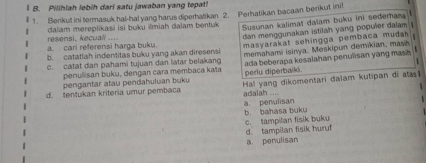 Pilihlah lebih dari satu jawaban yang tepat!
1. Berikut ini termasuk hal-hal yang harus diperhatikan 2. Perhatikan bacaan berikut inil!
: dalam mereplikasi isi buku ilmiah dalam bentuk Susunan kalimat dalam buku ini sederhana

resensi, kecuali ....
dan menggunakan istilah yang populer dalam 
:
b. catatlah indentitas buku yang akan diresensi masyarakat sehingga pembaca mudah 
a. cari referensi harga buku.
c. catat dan pahami tujuan dan latar belakang memahami isinya. Meskipun demikian, masih
penulisan buku, dengan cara membaca kata ada beberapa kesalahan penulisan yang masih
pengantar atau pendahuluan buku perlu diperbaiki. 5
d. tentukan kriteria umur pembaca Hal yang dikomentari dalam kutipan di atas
adalah ....
a. penulisan
b. bahasa buku
c. tampilan fisik buku
d. tampilan fisik huruf
a. penulisan