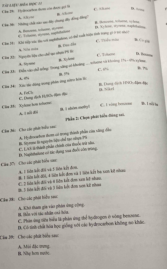 tài liệu hóa học 11
Câu 29: Hydrocarbon thơm còn được gọi là C. Alkane D. Arene
A. Alkyne
Câu 30: Những chất nào sau đây chung dãy đồng đẳng? B. Alkene
B. Benzene, toluene, xylene.
A. Benzene, toluene, styrene.
D. Xylene, styrene, naphthalene.
C. Toluene, styrene, naphthalene
Câu 31: Khi tiếp xúc lâu với naphthalene, có thể xuất hiện tình trạng gì ở trẻ nhỏ?
C. Thiếu máu D. Co giật
B. Đau đầu
A. Nôn mữa
Câu 32: Nguyên liệu cho chế tạo nhựa PS là:
C. Toluene D. Benzene
A. Styrene B. Xylene
Câu 33: Điền vào chỗ trống: Trong xăng có khoảng ... toluene và khoảng 1% - 6% xylene.
A. 4% B. 5% C. 6% D. 7%
Câu 34: Xúc tác dùng trong phản ứng nitro hóa là:
B. Dung dịch HNO3 đậm đặc
D. Nikel
A. FeCl₃ 4 đậm đặc
C. Dung dịch H_2SO
Câu 35: Xylene hơn toluene:
A. 1 nổi đôi B. 1 nhóm methyl C. 1 vòng benzene D. 1 nổi ba
Phần 2: Chọn phát biểu đúng sai.
Câu 36: Cho các phát biểu sau:
A. Hydrocarbon thơm có trong thành phần của xăng dầu
B. Styrene là nguyên liệu chế tạo nhựa PS
C. LAS là thành phần chính của thuốc trừ sâu.
D. Naphthalene có tác dụng xua đuổi côn trùng.
Câu 37: Cho các phát biểu sau:
A. 1 liên kết đôi và 5 liên kết đơn.
B. 1 liên kết đôi, 4 liên kết đơn và 1 liên kết ba xen kẽ nhau
C. 2 liên kết đôi và 4 liên kết đơn xen kẽ nhau.
D. 3 liên kết đôi và 3 liên kết đơn xen kẽ nhau
Câu 38: Cho các phát biểu sau:
A. Khó tham gia vào phản ứng cộng.
B. Bền với tác nhân oxi hóa.
C. Phản ứng tiêu biểu là phản ứng thế hydrogen ở vòng benzene.
D. Có tính chất hóa học giống với các hydrocarbon không no khác.
Câu 39: Cho các phát biểu sau:
A. Mùi đặc trưng.
B. Nhẹ hơn nước.