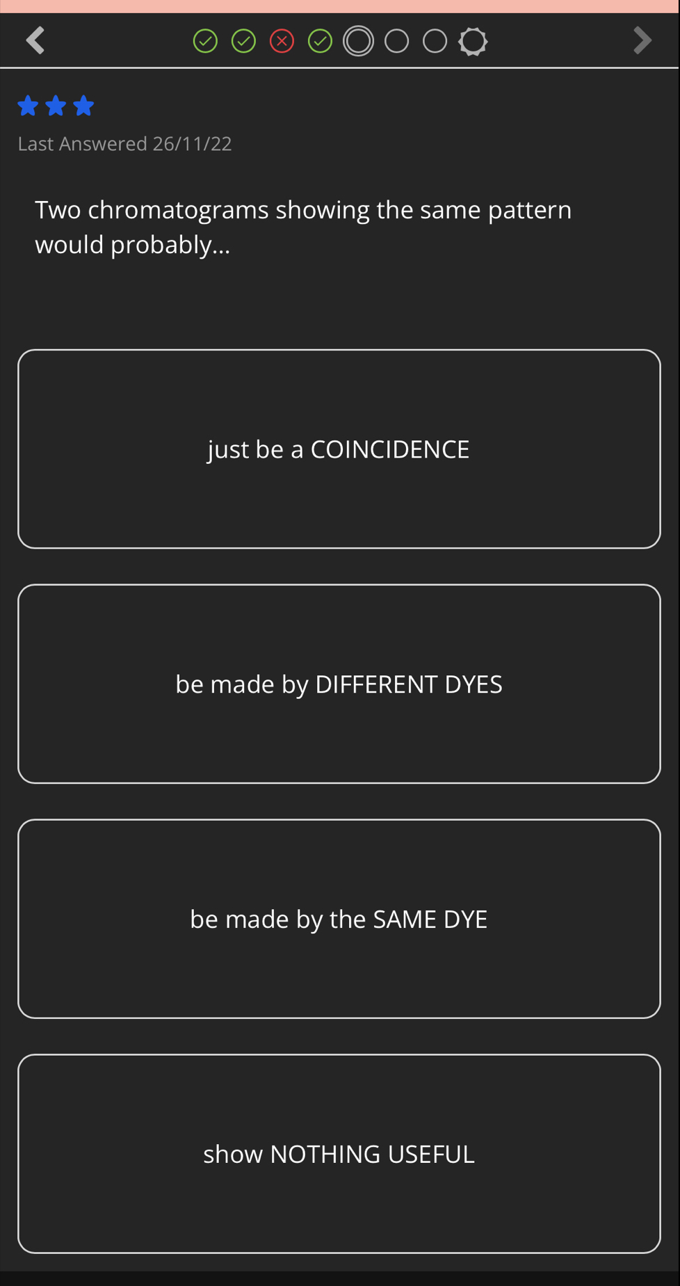 Last Answered 26/11/22
Two chromatograms showing the same pattern
would probably...
just be a COINCIDENCE
be made by DIFFERENT DYES
be made by the SAME DYE
show NOTHING USEFUL