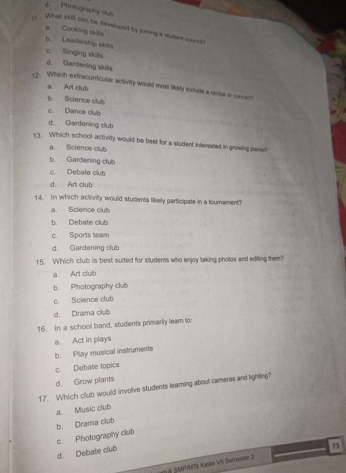 d. Photography club
1t. What skill can be developed by joining a student counca
a. Cooking skills
b. Leadership skills
c. Singing skills
d. Gardening skills
12. Which extracurricular activity would most likely include a recital or concer??
a. Art club
b. Science club
c. Dance club
d. Gardening club
13. Which school activity would be best for a student interested in growing plants?
a. Science club
b. Gardening club
c. Debate club
d. Art club
14. In which activity would students likely participate in a tournament?
a. Science club
b. Debate club
c. Sports team
d. Gardening club
15. Which club is best suited for students who enjoy taking photos and editing them?
a. Art club
b. Photography club
c. Science club
d. Drama club
16. In a school band, students primarily leam to;
a. Act in plays
b. Play musical instruments
c. Debate topics
d. Grow plants
17. Which club would involve students learning about cameras and lighting?
a. Music club
b. Drama club
c. Photography club
d. Debate club
73
tuk SMP/MTs Kelas VII Semester 2