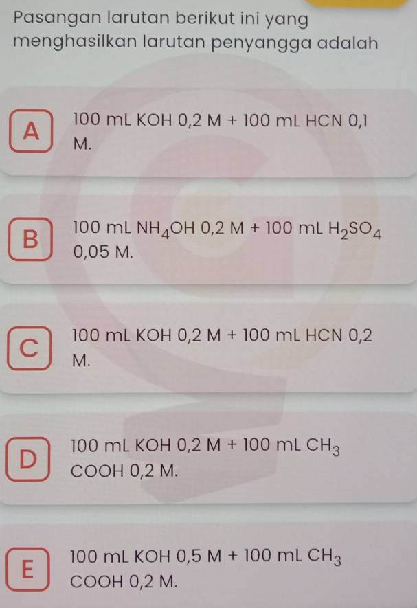 Pasangan larutan berikut ini yang
menghasilkan larutan penyangga adalah
A 100 mL KOH 0,2M+100mLHCNO, 
M.
100mLNH_4OH0,2M+100mLH_2SO_4
B 0,05 M.
C 100 mL KOH 0,2M+100mLHCN0,2
M.
100 mL KOH 0,2M+100mLCH_3
D COOH 0,2 M.
E 100 mL KOH 0,5M+100mLCH_3
COOH 0,2 M.