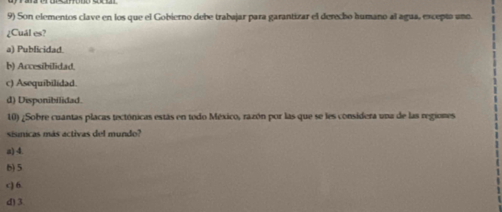 Son elementos clave en los que el Gobierno debe trabajar para garantizar el derecho humano al agua, excepto uno.
¿Cuál es?
a) Publicidad.
b) Accesibilidad.
c) Asequibilidad.
d) Disponibilidad.
10) ¿Sobre cuantas placas tectónicas estás en todo México, razón por las que se les considera una de las regiones
sisnicas más activas del mundo?
a) 4.
6) 5
c) 6.
d) 3.