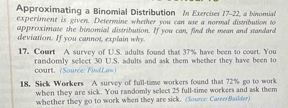 Approximating a Binomial Distribution In Exercises 17-22, a binomial 
experiment is given. Determine whether you can use a normal distribution to 
approximate the binomial distribution. If you can, find the mean and standard 
deviation. If you cannot, explain why. 
17. Court A survey of U.S. adults found that 37% have been to court. You 
randomly select 30 U.S. adults and ask them whether they have been to 
court. (Source: FindLaw) 
18. Sick Workers A survey of full-time workers found that 72% go to work 
when they are sick. You randomly select 25 full-time workers and ask them 
whether they go to work when they are sick. (Source: CareerBuilder)