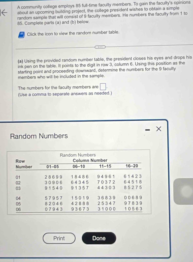 A community college employs 85 full-time faculty members. To gain the faculty's opinions 
about an upcoming building project, the college president wishes to obtain a simple 
random sample that will consist of 9 faculty members. He numbers the faculty from 1 to
85. Complete parts (a) and (b) below. 
5 Click the icon to view the random number table. 
(a) Using the provided random number table, the president closes his eyes and drops his 
ink pen on the table. It points to the digit in row 3, column 6. Using this position as the 
starting point and proceeding downward, determine the numbers for the 9 faculty 
members who will be included in the sample. 
The numbers for the faculty members are □. 
(Use a comma to separate answers as needed.) 
Random Numbers 
Print Done