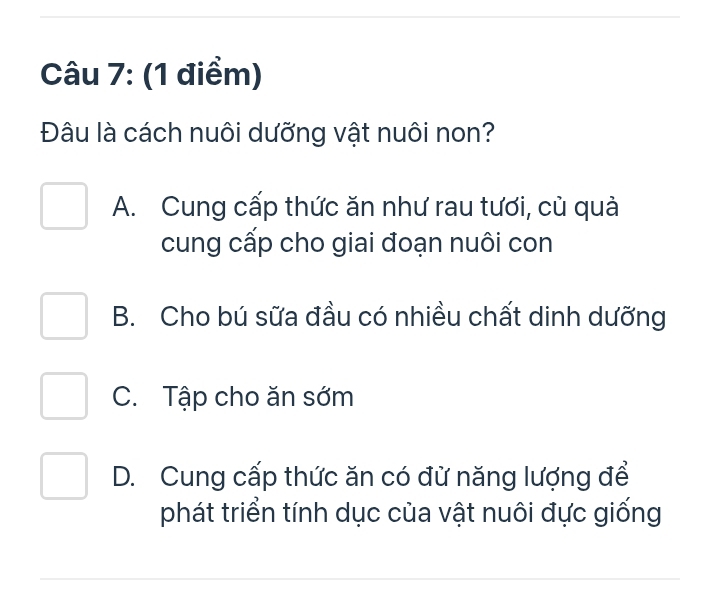 Đâu là cách nuôi dưỡng vật nuôi non?
A. Cung cấp thức ăn như rau tươi, cù quả
cung cấp cho giai đoạn nuôi con
B. Cho bú sữa đầu có nhiều chất dinh dưỡng
C. Tập cho ăn sớm
D. Cung cấp thức ăn có đừ năng lượng để
phát triển tính dục của vật nuôi đực giống