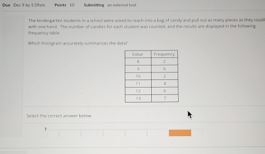 Due Dec 9 by 1:59am Points 10 Submitting an external tool
The kindergarten students in a school were asked to reach into a bag of candy and pull out as many pieces as they could
with one hand. The number of candies for each student was counted, and the results are displayed in the following
frequency table.
Which histogram accurately summarizes the data?
Select the correct answer below:
7