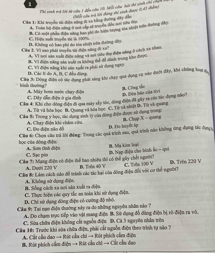 Thi sinh trả lời từ câu 1 đến câu 10. Mỗi câu hỏi thi sinh chỉ chọn Mộ
(Mỗi câu trà lời đùng thí sinh được 0,45 điểm)
Câu 1: Khi truyền tải điện năng đi xa bằng đường dây dẫn
A. Toàn bộ điện năng ở nơi cấp sẽ truyền đến nơi tiêu thụ
B. Có một phần điện năng hao phí do hiện tượng tóa nhiệt trên đường dây,
C. Hiệu suất truyền tải là 100%.
D. Không có hao phí do tỏa nhiệt trên đường dây.
Câu 2. Vì sao phải truyền tải điện năng đi xa?
A. Vì nơi sản xuất điện năng và nơi tiêu thụ điện năng ở cách xa nhau.
B. Vì điện năng sản xuất ra không thể đề dành trong kho được.
C. Vì điện năng khi sản xuất ra phải sử dụng ngay.
D. Các lí do A, B, C đều đúng.
Cầu 3: Dòng điện có tác dụng phát sáng khi chạy qua dụng cụ nào dưới đây, khi chúng hoạt đị
bình thường?
B. Công tắc
A. Máy bơm nước chạy điện
D. Đèn báo của tivi
C. Dây dẫn điện ở gia đình
Câu 4: Khi cho dòng điện đi qua máy sấy tóc, dòng điện đã gây ra các tác dụng nào?
A. Từ và hóa học B. Quang và hóa học C. Từ và nhiệt D. Từ và quang
Câu 5: Trong y học, tác dụng sinh lý của dòng điện được sử dụng trong:
B. Chụp X - quang
A. Chạy điện khi châm cứu.
C. Đo điện não đồ D. Đo huyết áp
Câu 6: Chọn câu trả lời đúng: Trong các quá trình sau, quá trình nào không ứng dụng tác dụng
học của dòng điện:
A. Sơn tĩnh điện B. Mạ kim loại
C. Sạc pin
D. Nạp điện cho bình ắc - qui
Câu 7: Mạng điện có điện thế bao nhiêu thì có thể gây chết người?
A. Dưới 220 V B. Trên 40 V C. Trên 100 V D. Trên 220 V
Câu 8: Làm cách nào để tránh các tác hại của dòng điện đối với cơ thể người?
A. Không sử dụng điện.
B. Sống cách xa nơi sản xuất ra điện.
C. Thực hiện các quy tắc an toàn khi sử dụng điện.
D. Chỉ sử dụng dòng điện có cường độ nhỏ.
Câu 9: Tai nạn điện thường xảy ra do những nguyên nhân nào ?
A. Do chạm trực tiếp vào vật mang điện B. Sử dụng đồ dùng điện bị rò điện ra vỏ.
C. Sửa chữa điện không cắt nguồn điện  D. Cả 3 nguyên nhân trên
Câu 10: Trước khi sửa chữa điện, phải cắt nguồn điện theo trình tự nào ?
A. Cắt cầu dao → Rút cầu chì → Rút phích cắm điện
B. Rút phích cắm điện → Rút cầu chì → Cắt cầu dao